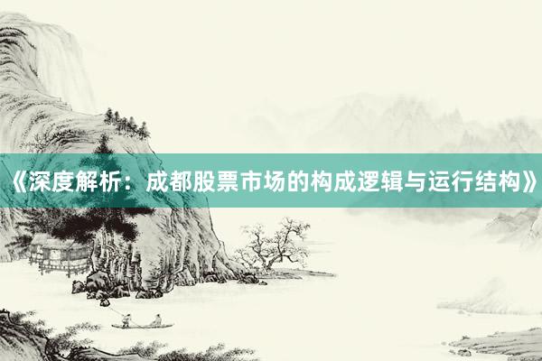 《深度解析：成都股票市场的构成逻辑与运行结构》