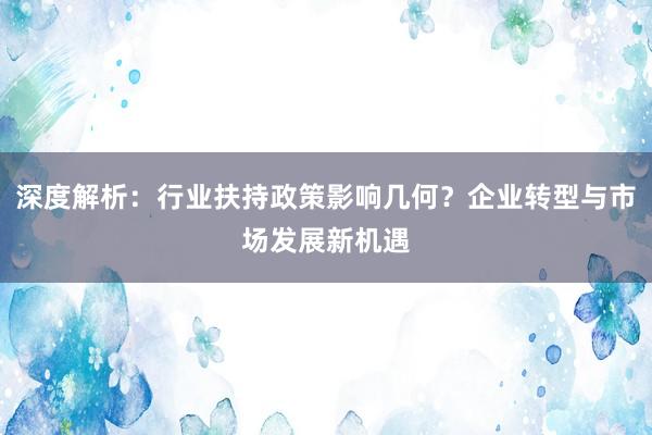 深度解析：行业扶持政策影响几何？企业转型与市场发展新机遇