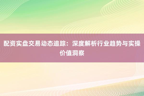 配资实盘交易动态追踪：深度解析行业趋势与实操价值洞察