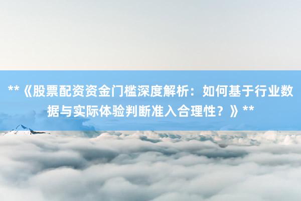 **《股票配资资金门槛深度解析：如何基于行业数据与实际体验判断准入合理性？》**