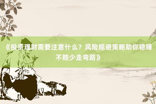 《投资理财需要注意什么？风险规避策略助你稳赚不赔少走弯路》