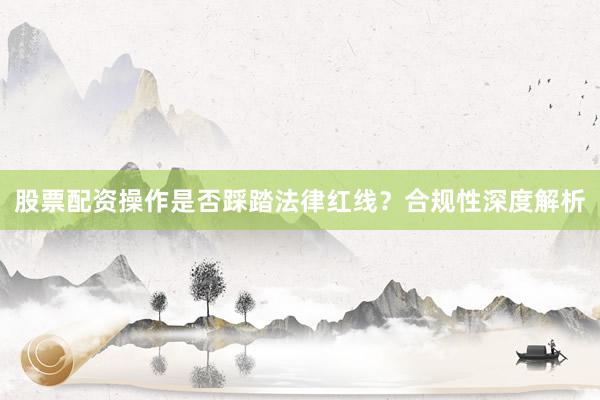 股票配资操作是否踩踏法律红线？合规性深度解析