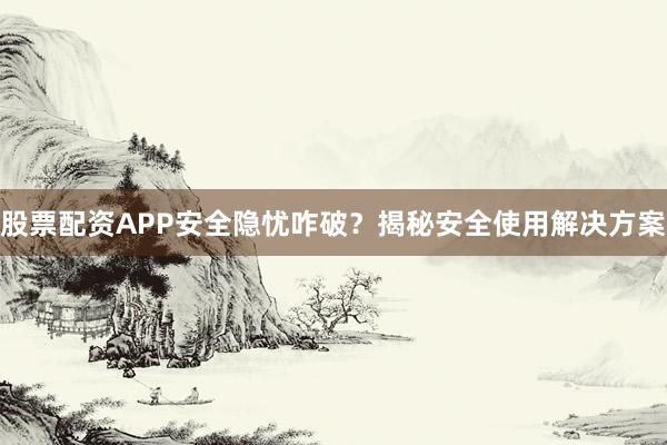 股票配资APP安全隐忧咋破？揭秘安全使用解决方案