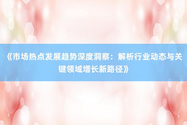 《市场热点发展趋势深度洞察：解析行业动态与关键领域增长新路径》