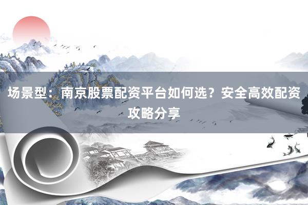 场景型：南京股票配资平台如何选？安全高效配资攻略分享