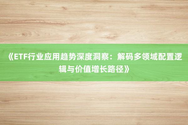 《ETF行业应用趋势深度洞察：解码多领域配置逻辑与价值增长路径》