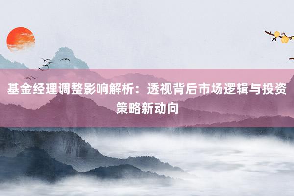 基金经理调整影响解析：透视背后市场逻辑与投资策略新动向