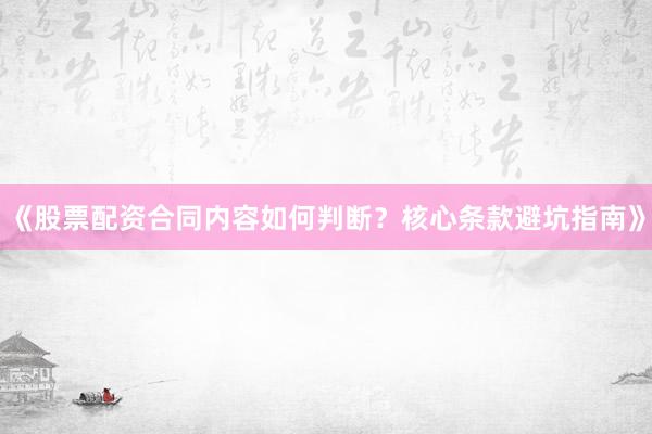 《股票配资合同内容如何判断？核心条款避坑指南》