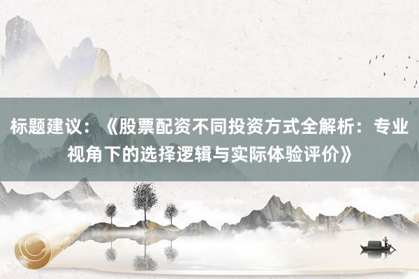 标题建议：《股票配资不同投资方式全解析：专业视角下的选择逻辑与实际体验评价》