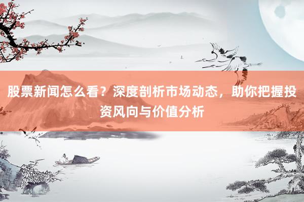 股票新闻怎么看？深度剖析市场动态，助你把握投资风向与价值分析