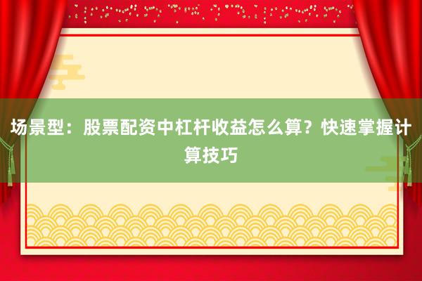 场景型：股票配资中杠杆收益怎么算？快速掌握计算技巧