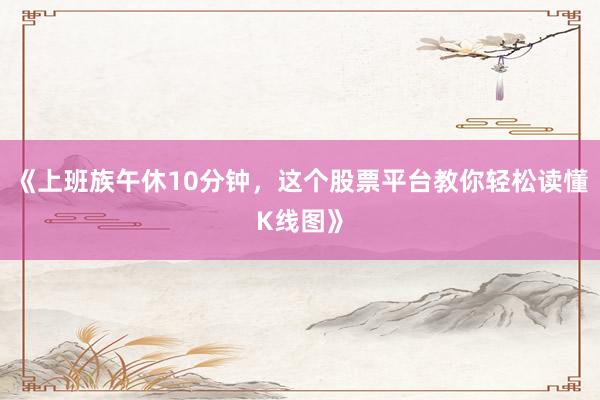 《上班族午休10分钟，这个股票平台教你轻松读懂K线图》