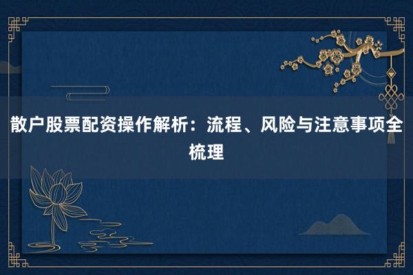 散户股票配资操作解析：流程、风险与注意事项全梳理