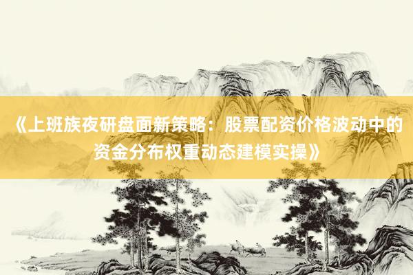 《上班族夜研盘面新策略：股票配资价格波动中的资金分布权重动态建模实操》