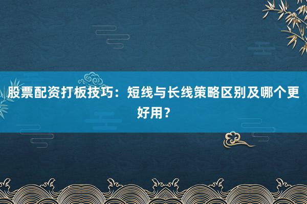 股票配资打板技巧：短线与长线策略区别及哪个更好用？