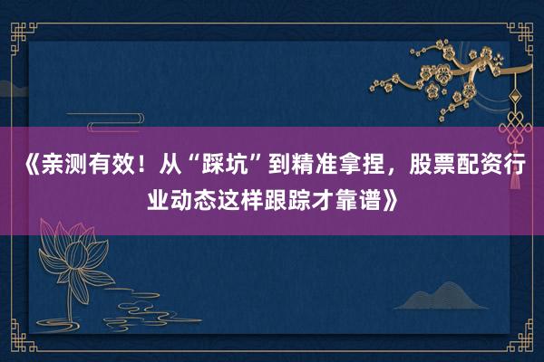《亲测有效！从“踩坑”到精准拿捏，股票配资行业动态这样跟踪才靠谱》