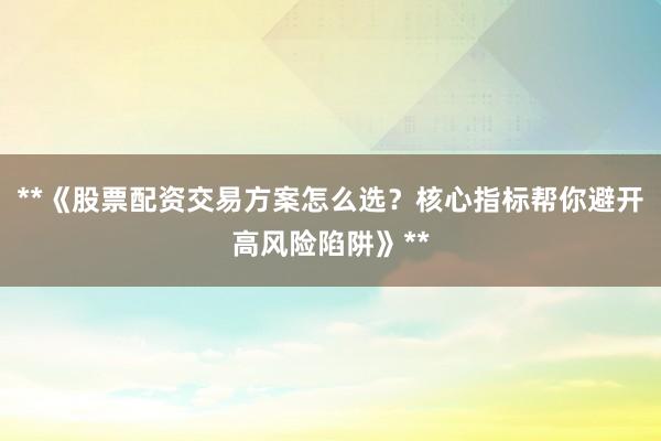 **《股票配资交易方案怎么选？核心指标帮你避开高风险陷阱》**