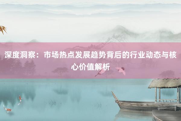 深度洞察：市场热点发展趋势背后的行业动态与核心价值解析