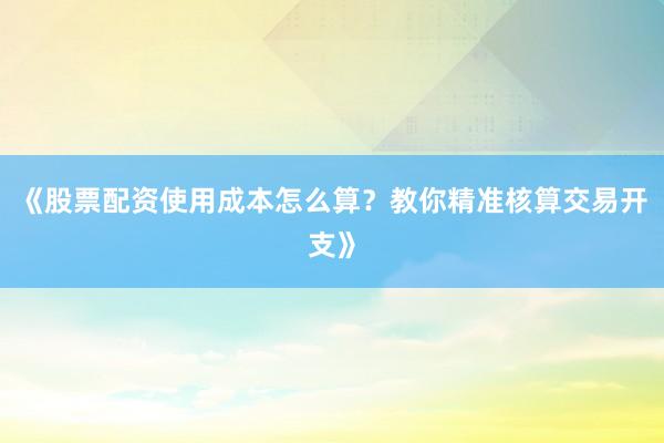 《股票配资使用成本怎么算？教你精准核算交易开支》
