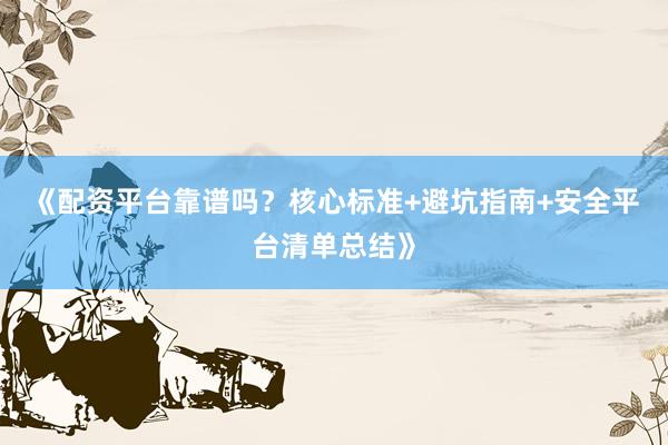 《配资平台靠谱吗？核心标准+避坑指南+安全平台清单总结》