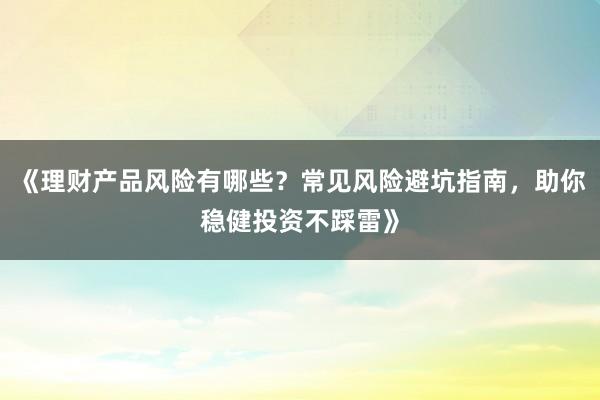 《理财产品风险有哪些？常见风险避坑指南，助你稳健投资不踩雷》
