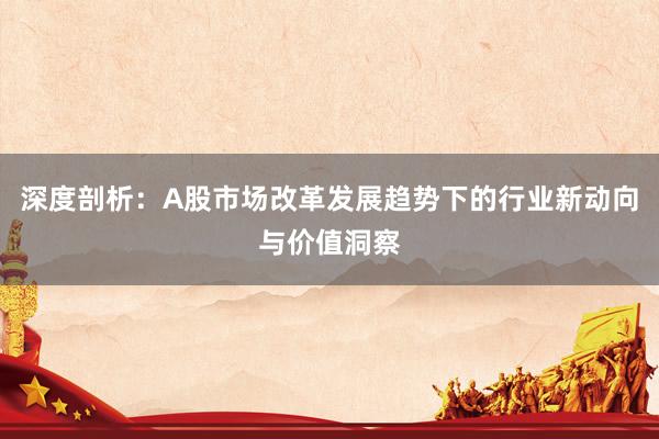 深度剖析：A股市场改革发展趋势下的行业新动向与价值洞察