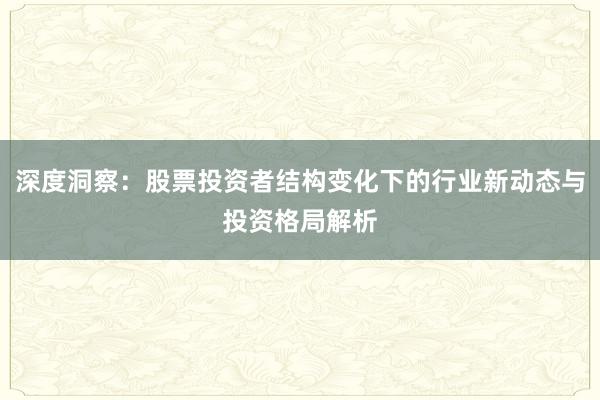 深度洞察：股票投资者结构变化下的行业新动态与投资格局解析