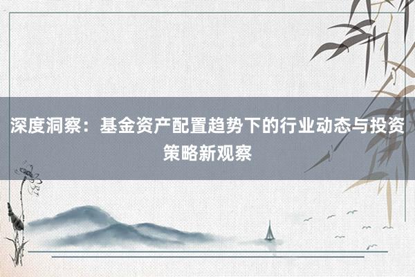深度洞察：基金资产配置趋势下的行业动态与投资策略新观察
