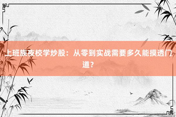 上班族夜校学炒股：从零到实战需要多久能摸透门道？