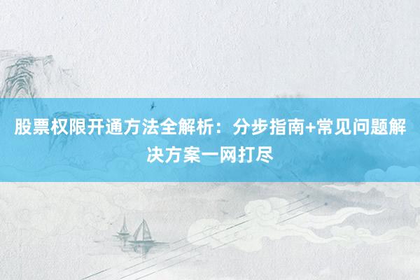 股票权限开通方法全解析：分步指南+常见问题解决方案一网打尽