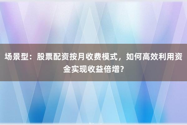场景型：股票配资按月收费模式，如何高效利用资金实现收益倍增？