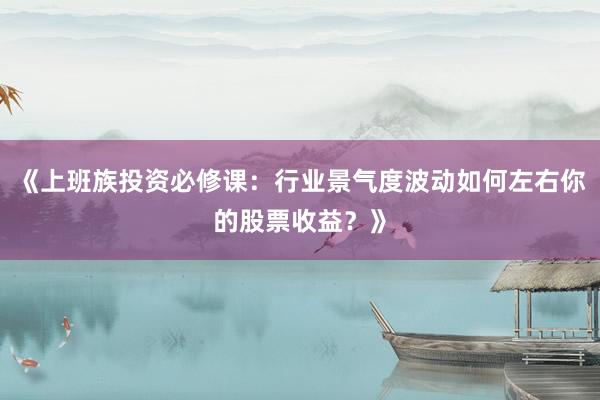 《上班族投资必修课：行业景气度波动如何左右你的股票收益？》
