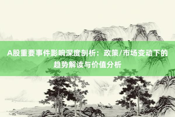 A股重要事件影响深度剖析：政策/市场变动下的趋势解读与价值分析
