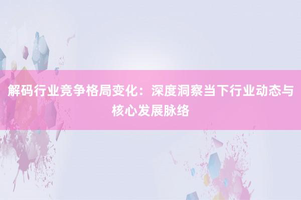 解码行业竞争格局变化：深度洞察当下行业动态与核心发展脉络