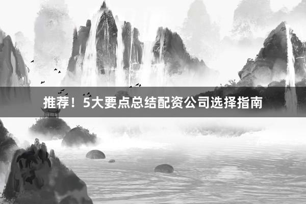 推荐！5大要点总结配资公司选择指南