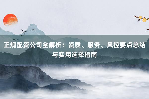 正规配资公司全解析：资质、服务、风控要点总结与实用选择指南