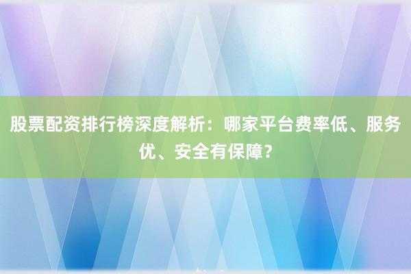 股票配资排行榜深度解析:哪家平台费率低、服务优、安全有保障?