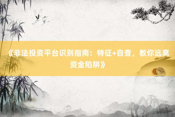 《非法投资平台识别指南：特征+自查，教你远离资金陷阱》