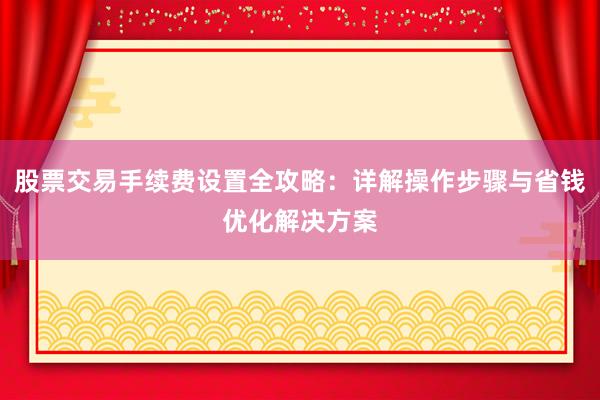 股票交易手续费设置全攻略：详解操作步骤与省钱优化解决方案