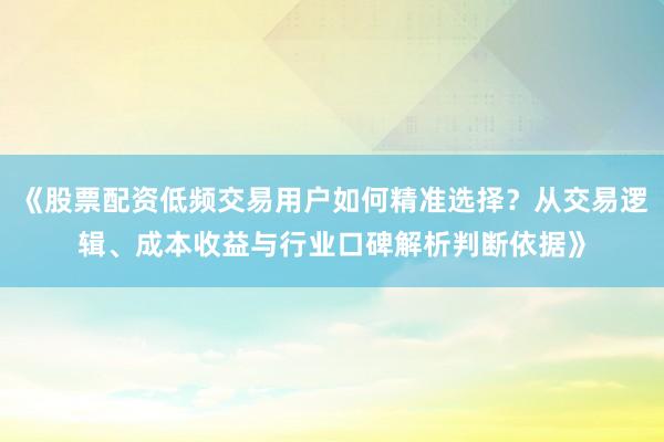 《股票配资低频交易用户如何精准选择？从交易逻辑、成本收益与行业口碑解析判断依据》