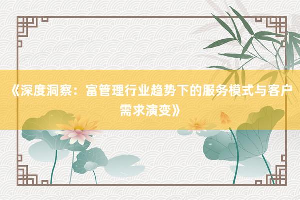《深度洞察：富管理行业趋势下的服务模式与客户需求演变》