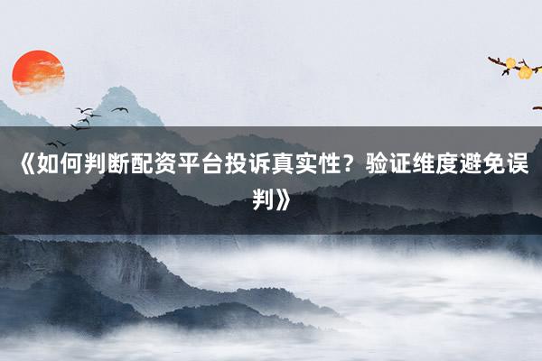 《如何判断配资平台投诉真实性？验证维度避免误判》