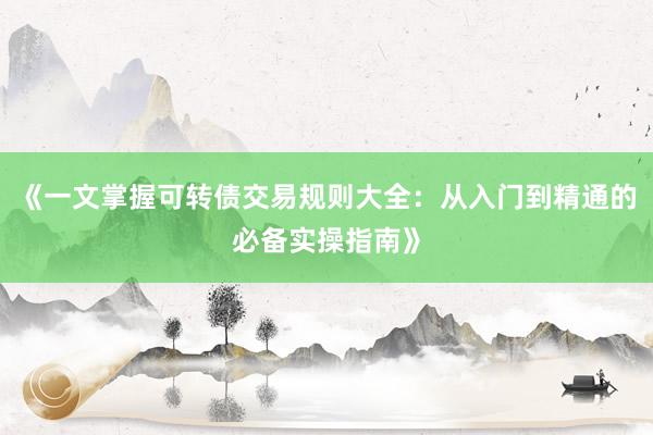 《一文掌握可转债交易规则大全：从入门到精通的必备实操指南》