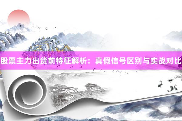股票主力出货前特征解析：真假信号区别与实战对比