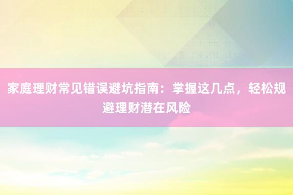 家庭理财常见错误避坑指南：掌握这几点，轻松规避理财潜在风险