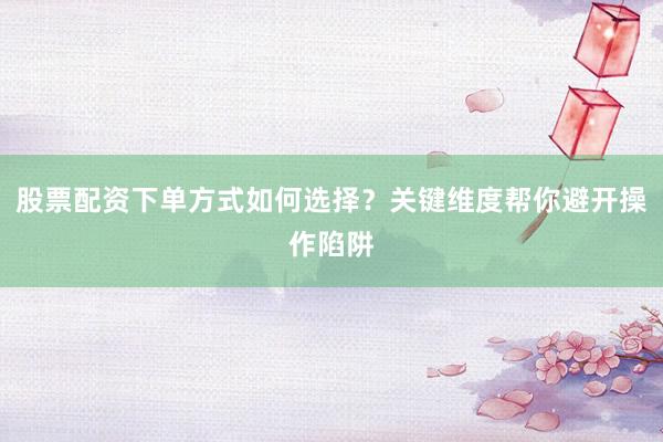 股票配资下单方式如何选择？关键维度帮你避开操作陷阱