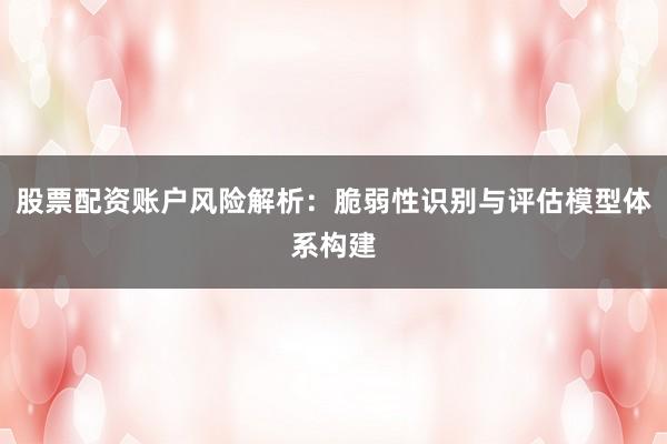 股票配资账户风险解析：脆弱性识别与评估模型体系构建