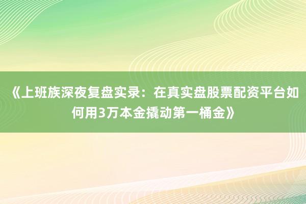 《上班族深夜复盘实录：在真实盘股票配资平台如何用3万本金撬动第一桶金》