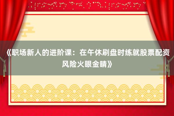 《职场新人的进阶课：在午休刷盘时练就股票配资风险火眼金睛》