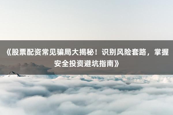 《股票配资常见骗局大揭秘!识别风险套路,掌握安全投资避坑指南》